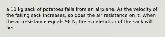 a 10 kg sack of potatoes falls from an airplane. As the velocity of the falling sack increases, so does the air resistance on it. When the air resistance equals 98 N, the acceleration of the sack will be: