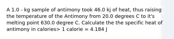 A 1.0 - kg sample of antimony took 46.0 kj of heat, thus raising the temperature of the Antimony from 20.0 degrees C to it's melting point 630.0 degree C. Calculate the the specific heat of antimony in calories> 1 calorie = 4.184 J