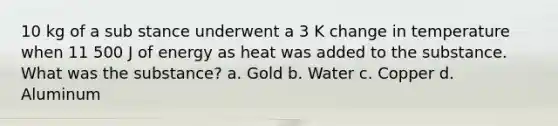 10 kg of a sub stance underwent a 3 K change in temperature when 11 500 J of energy as heat was added to the substance. What was the substance? a. Gold b. Water c. Copper d. Aluminum