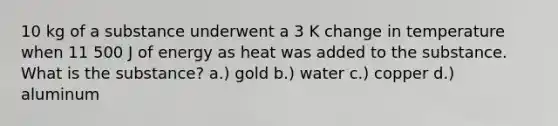 10 kg of a substance underwent a 3 K change in temperature when 11 500 J of energy as heat was added to the substance. What is the substance? a.) gold b.) water c.) copper d.) aluminum