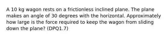 A 10 kg wagon rests on a frictionless inclined plane. The plane makes an angle of 30 degrees with the horizontal. Approximately how large is the force required to keep the wagon from sliding down the plane? (DPQ1.7)