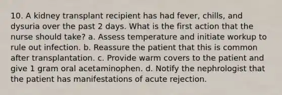 10. A kidney transplant recipient has had fever, chills, and dysuria over the past 2 days. What is the first action that the nurse should take? a. Assess temperature and initiate workup to rule out infection. b. Reassure the patient that this is common after transplantation. c. Provide warm covers to the patient and give 1 gram oral acetaminophen. d. Notify the nephrologist that the patient has manifestations of acute rejection.