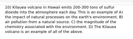 10) Kilauea volcano in Hawaii emits 200-300 tons of sulfur dioxide into the atmosphere each day. This is an example of A) the impact of natural processes on the earth's environment. B) air pollution from a natural source. C) the magnitude of the chemistry associated with the environment. D) The Kilauea volcano is an example of all of the above.