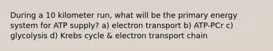 During a 10 kilometer run, what will be the primary energy system for ATP supply? a) electron transport b) ATP-PCr c) glycolysis d) Krebs cycle & electron transport chain