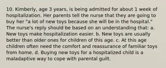 10. Kimberly, age 3 years, is being admitted for about 1 week of hospitalization. Her parents tell the nurse that they are going to buy her "a lot of new toys because she will be in the hospital." The nurse's reply should be based on an understanding that: a. New toys make hospitalization easier. b. New toys are usually better than older ones for children of this age. c. At this age children often need the comfort and reassurance of familiar toys from home. d. Buying new toys for a hospitalized child is a maladaptive way to cope with parental guilt.