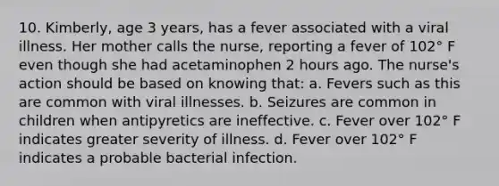 10. Kimberly, age 3 years, has a fever associated with a viral illness. Her mother calls the nurse, reporting a fever of 102° F even though she had acetaminophen 2 hours ago. The nurse's action should be based on knowing that: a. Fevers such as this are common with viral illnesses. b. Seizures are common in children when antipyretics are ineffective. c. Fever over 102° F indicates greater severity of illness. d. Fever over 102° F indicates a probable bacterial infection.