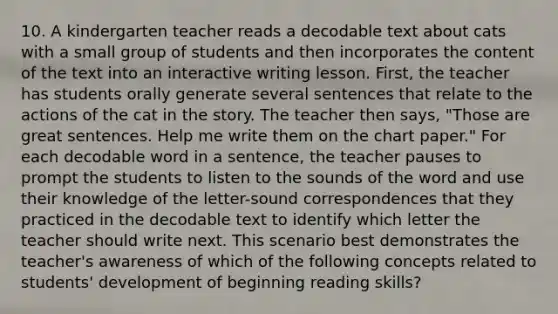 10. A kindergarten teacher reads a decodable text about cats with a small group of students and then incorporates the content of the text into an interactive writing lesson. First, the teacher has students orally generate several sentences that relate to the actions of the cat in the story. The teacher then says, "Those are great sentences. Help me write them on the chart paper." For each decodable word in a sentence, the teacher pauses to prompt the students to listen to the sounds of the word and use their knowledge of the letter-sound correspondences that they practiced in the decodable text to identify which letter the teacher should write next. This scenario best demonstrates the teacher's awareness of which of the following concepts related to students' development of beginning reading skills?