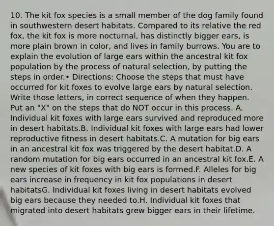 10. The kit fox species is a small member of the dog family found in southwestern desert habitats. Compared to its relative the red fox, the kit fox is more nocturnal, has distinctly bigger ears, is more plain brown in color, and lives in family burrows. You are to explain the evolution of large ears within the ancestral kit fox population by the process of natural selection, by putting the steps in order.• Directions: Choose the steps that must have occurred for kit foxes to evolve large ears by natural selection. Write those letters, in correct sequence of when they happen. Put an "X" on the steps that do NOT occur in this process. A. Individual kit foxes with large ears survived and reproduced more in desert habitats.B. Individual kit foxes with large ears had lower reproductive fitness in desert habitats.C. A mutation for big ears in an ancestral kit fox was triggered by the desert habitat.D. A random mutation for big ears occurred in an ancestral kit fox.E. A new species of kit foxes with big ears is formed.F. Alleles for big ears increase in frequency in kit fox populations in desert habitatsG. Individual kit foxes living in desert habitats evolved big ears because they needed to.H. Individual kit foxes that migrated into desert habitats grew bigger ears in their lifetime.