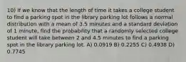 10) If we know that the length of time it takes a college student to find a parking spot in the library parking lot follows a normal distribution with a mean of 3.5 minutes and a standard deviation of 1 minute, find the probability that a randomly selected college student will take between 2 and 4.5 minutes to find a parking spot in the library parking lot. A) 0.0919 B) 0.2255 C) 0.4938 D) 0.7745