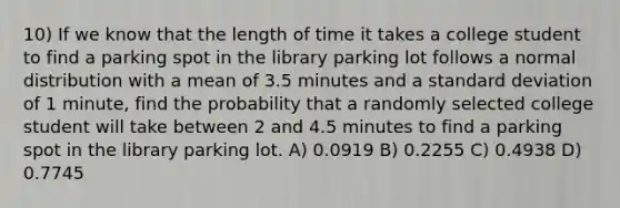 10) If we know that the length of time it takes a college student to find a parking spot in the library parking lot follows a normal distribution with a mean of 3.5 minutes and a <a href='https://www.questionai.com/knowledge/kqGUr1Cldy-standard-deviation' class='anchor-knowledge'>standard deviation</a> of 1 minute, find the probability that a randomly selected college student will take between 2 and 4.5 minutes to find a parking spot in the library parking lot. A) 0.0919 B) 0.2255 C) 0.4938 D) 0.7745