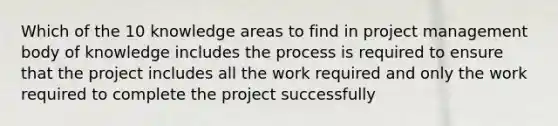 Which of the 10 knowledge areas to find in project management body of knowledge includes the process is required to ensure that the project includes all the work required and only the work required to complete the project successfully