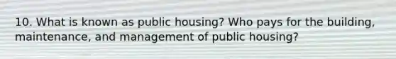 10. What is known as public housing? Who pays for the building, maintenance, and management of public housing?