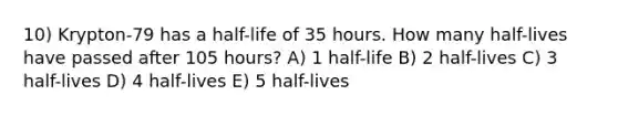 10) Krypton-79 has a half-life of 35 hours. How many half-lives have passed after 105 hours? A) 1 half-life B) 2 half-lives C) 3 half-lives D) 4 half-lives E) 5 half-lives