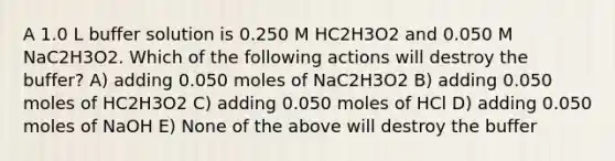 A 1.0 L buffer solution is 0.250 M HC2H3O2 and 0.050 M NaC2H3O2. Which of the following actions will destroy the buffer? A) adding 0.050 moles of NaC2H3O2 B) adding 0.050 moles of HC2H3O2 C) adding 0.050 moles of HCl D) adding 0.050 moles of NaOH E) None of the above will destroy the buffer