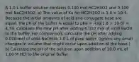 A 1.0 L buffer solution contains 0.100 mol HC2H3O2 and 0.100 mol NaC2H3O2. a) The value of Ka for HC2H3O2 is 1.8 × 10-5. Because the initial amounts of acid and conjugate base are equal, the pH of the buffer is equal to pKa = -log(1.8 × 10-5) = 4.74. Calculate the new pH after adding 0.010 mol of solid NaOH to the buffer. For comparison, calculate the pH after adding 0.010 mol of solid NaOH to 1.0 L of pure water. (Ignore any small changes in volume that might occur upon addition of the base.) b) Calculate the pH of the solution upon addition of 10.0 mL of 1.00 M HCl to the original buffer