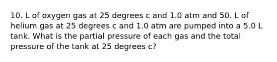 10. L of oxygen gas at 25 degrees c and 1.0 atm and 50. L of helium gas at 25 degrees c and 1.0 atm are pumped into a 5.0 L tank. What is the partial pressure of each gas and the total pressure of the tank at 25 degrees c?