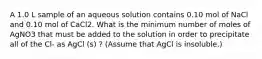 A 1.0 L sample of an aqueous solution contains 0.10 mol of NaCl and 0.10 mol of CaCl2. What is the minimum number of moles of AgNO3 that must be added to the solution in order to precipitate all of the Cl- as AgCl (s) ? (Assume that AgCl is insoluble.)