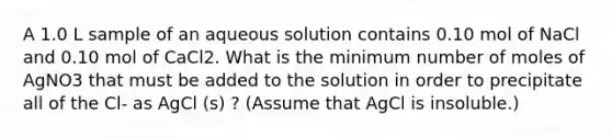 A 1.0 L sample of an aqueous solution contains 0.10 mol of NaCl and 0.10 mol of CaCl2. What is the minimum number of moles of AgNO3 that must be added to the solution in order to precipitate all of the Cl- as AgCl (s) ? (Assume that AgCl is insoluble.)