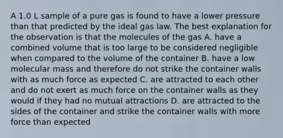 A 1.0 L sample of a pure gas is found to have a lower pressure than that predicted by the ideal gas law. The best explanation for the observation is that the molecules of the gas A. have a combined volume that is too large to be considered negligible when compared to the volume of the container B. have a low molecular mass and therefore do not strike the container walls with as much force as expected C. are attracted to each other and do not exert as much force on the container walls as they would if they had no mutual attractions D. are attracted to the sides of the container and strike the container walls with more force than expected