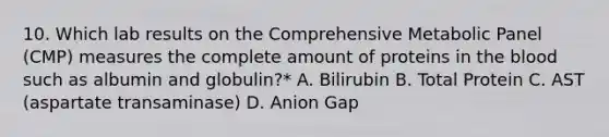 10. Which lab results on the Comprehensive Metabolic Panel (CMP) measures the complete amount of proteins in the blood such as albumin and globulin?* A. Bilirubin B. Total Protein C. AST (aspartate transaminase) D. Anion Gap