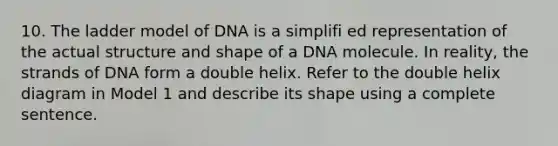 10. The ladder model of DNA is a simplifi ed representation of the actual structure and shape of a DNA molecule. In reality, the strands of DNA form a double helix. Refer to the double helix diagram in Model 1 and describe its shape using a complete sentence.