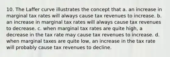 10. The Laffer curve illustrates the concept that a. an increase in marginal tax rates will always cause tax revenues to increase. b. an increase in marginal tax rates will always cause tax revenues to decrease. c. when marginal tax rates are quite high, a decrease in the tax rate may cause tax revenues to increase. d. when marginal taxes are quite low, an increase in the tax rate will probably cause tax revenues to decline.