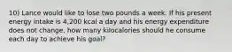 10) Lance would like to lose two pounds a week. If his present energy intake is 4,200 kcal a day and his energy expenditure does not change, how many kilocalories should he consume each day to achieve his goal?