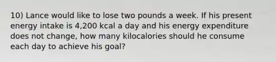 10) Lance would like to lose two pounds a week. If his present energy intake is 4,200 kcal a day and his energy expenditure does not change, how many kilocalories should he consume each day to achieve his goal?