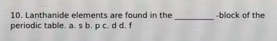 10. Lanthanide elements are found in the __________ -block of the periodic table. a. s b. p c. d d. f