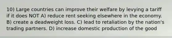 10) Large countries can improve their welfare by levying a tariff if it does NOT A) reduce rent seeking elsewhere in the economy. B) create a deadweight loss. C) lead to retaliation by the nation's trading partners. D) increase domestic production of the good