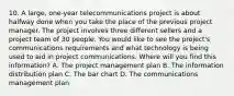 10. A large, one-year telecommunications project is about halfway done when you take the place of the previous project manager. The project involves three different sellers and a project team of 30 people. You would like to see the project's communications requirements and what technology is being used to aid in project communications. Where will you find this information? A. The project management plan B. The information distribution plan C. The bar chart D. The communications management plan