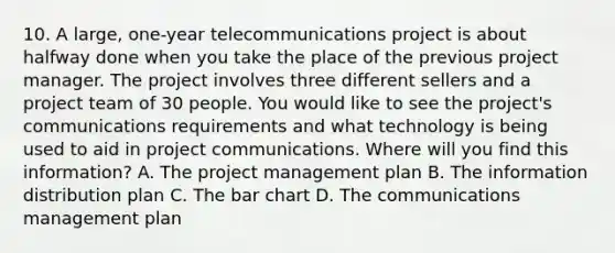 10. A large, one-year telecommunications project is about halfway done when you take the place of the previous project manager. The project involves three different sellers and a project team of 30 people. You would like to see the project's communications requirements and what technology is being used to aid in project communications. Where will you find this information? A. The project management plan B. The information distribution plan C. The bar chart D. The communications management plan