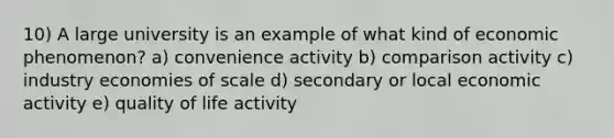 10) A large university is an example of what kind of economic phenomenon? a) convenience activity b) comparison activity c) industry economies of scale d) secondary or local economic activity e) quality of life activity