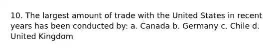 10. The largest amount of trade with the United States in recent years has been conducted by: a. Canada b. Germany c. Chile d. United Kingdom