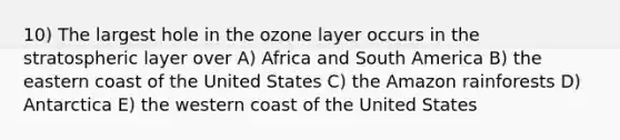 10) The largest hole in the ozone layer occurs in the stratospheric layer over A) Africa and South America B) the eastern coast of the United States C) the Amazon rainforests D) Antarctica E) the western coast of the United States