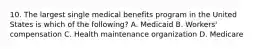 10. The largest single medical benefits program in the United States is which of the following? A. Medicaid B. Workers' compensation C. Health maintenance organization D. Medicare