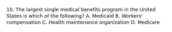 10. The largest single medical benefits program in the United States is which of the following? A. Medicaid B. Workers' compensation C. Health maintenance organization D. Medicare