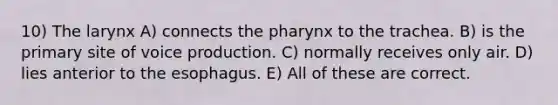 10) The larynx A) connects the pharynx to the trachea. B) is the primary site of voice production. C) normally receives only air. D) lies anterior to the esophagus. E) All of these are correct.