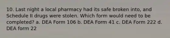 10. Last night a local pharmacy had its safe broken into, and Schedule II drugs were stolen. Which form would need to be completed? a. DEA Form 106 b. DEA Form 41 c. DEA Form 222 d. DEA form 22