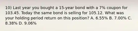 10) Last year you bought a 15-year bond with a 7% coupon for 103.45. Today the same bond is selling for 105.12. What was your holding period return on this position? A. 6.55% B. 7.00% C. 8.38% D. 9.06%