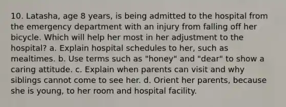 10. Latasha, age 8 years, is being admitted to the hospital from the emergency department with an injury from falling off her bicycle. Which will help her most in her adjustment to the hospital? a. Explain hospital schedules to her, such as mealtimes. b. Use terms such as "honey" and "dear" to show a caring attitude. c. Explain when parents can visit and why siblings cannot come to see her. d. Orient her parents, because she is young, to her room and hospital facility.