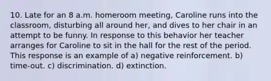 10. Late for an 8 a.m. homeroom meeting, Caroline runs into the classroom, disturbing all around her, and dives to her chair in an attempt to be funny. In response to this behavior her teacher arranges for Caroline to sit in the hall for the rest of the period. This response is an example of a) negative reinforcement. b) time-out. c) discrimination. d) extinction.