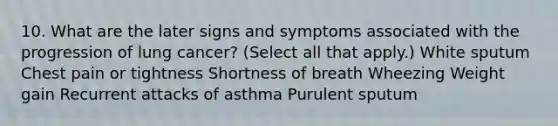 10. What are the later signs and symptoms associated with the progression of lung cancer? (Select all that apply.) White sputum Chest pain or tightness Shortness of breath Wheezing Weight gain Recurrent attacks of asthma Purulent sputum