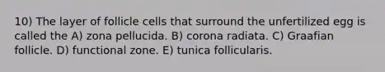 10) The layer of follicle cells that surround the unfertilized egg is called the A) zona pellucida. B) corona radiata. C) Graafian follicle. D) functional zone. E) tunica follicularis.