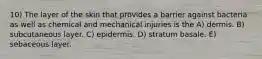 10) The layer of the skin that provides a barrier against bacteria as well as chemical and mechanical injuries is the A) dermis. B) subcutaneous layer. C) epidermis. D) stratum basale. E) sebaceous layer.