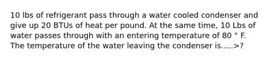 10 lbs of refrigerant pass through a water cooled condenser and give up 20 BTUs of heat per pound. At the same time, 10 Lbs of water passes through with an entering temperature of 80 ° F. The temperature of the water leaving the condenser is.....>?