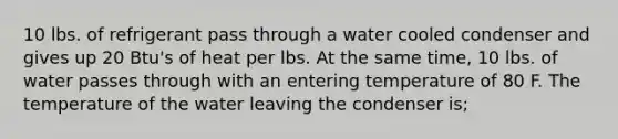 10 lbs. of refrigerant pass through a water cooled condenser and gives up 20 Btu's of heat per lbs. At the same time, 10 lbs. of water passes through with an entering temperature of 80 F. The temperature of the water leaving the condenser is;