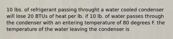 10 lbs. of refrigerant passing throught a water cooled condenser will lose 20 BTUs of heat per lb. if 10 lb. of water passes through the condenser with an entering temperature of 80 degrees F. the temperature of the water leaving the condenser is