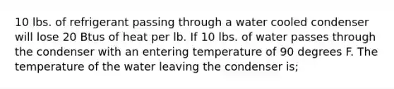 10 lbs. of refrigerant passing through a water cooled condenser will lose 20 Btus of heat per lb. If 10 lbs. of water passes through the condenser with an entering temperature of 90 degrees F. The temperature of the water leaving the condenser is;