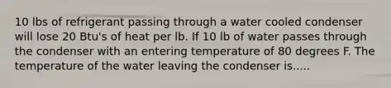 10 lbs of refrigerant passing through a water cooled condenser will lose 20 Btu's of heat per lb. If 10 lb of water passes through the condenser with an entering temperature of 80 degrees F. The temperature of the water leaving the condenser is.....